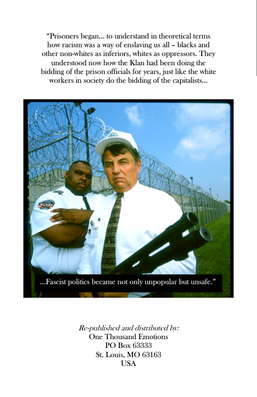 “Prisoners began... o understand in theoretical terms, how racism was a way of enslaving us all - blacks and other non-whites as inferiors, whites as oppressors. They understood now how the Klan had been doing the bidding of the prison officials for years, just like the white workers in society do the bidding of the capitalists...  scist polifics became not only unpopular but unsafe.”  Re-published and distributed by: One Thousand Emotions PO Box 63333 St. Louis, MO 63163 USA 